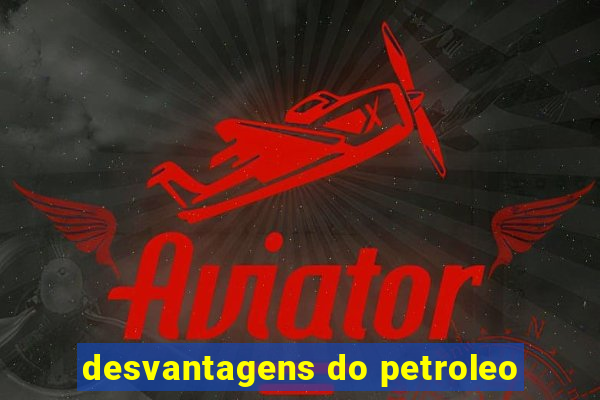 desvantagens do petroleo